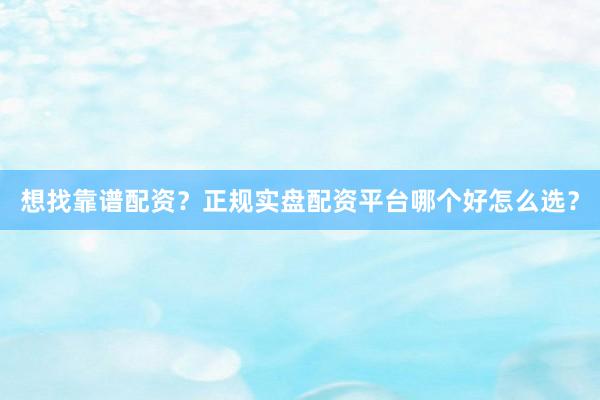 想找靠谱配资？正规实盘配资平台哪个好怎么选？