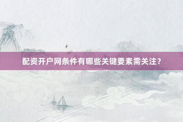 配资开户网条件有哪些关键要素需关注？