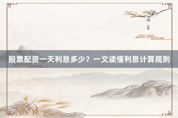 股票配资一天利息多少？一文读懂利息计算规则