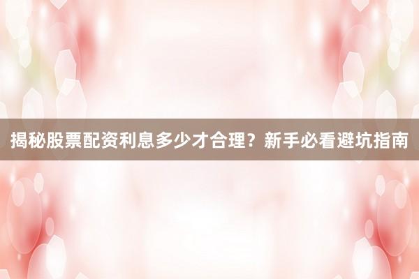 揭秘股票配资利息多少才合理？新手必看避坑指南