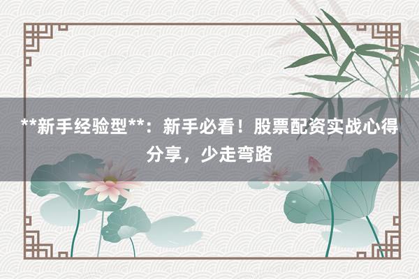 **新手经验型**：新手必看！股票配资实战心得分享，少走弯路