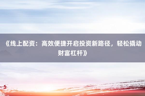《线上配资：高效便捷开启投资新路径，轻松撬动财富杠杆》