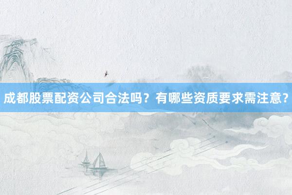 成都股票配资公司合法吗？有哪些资质要求需注意？