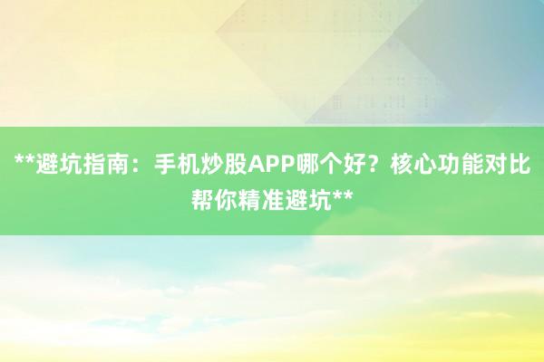**避坑指南：手机炒股APP哪个好？核心功能对比帮你精准避坑**