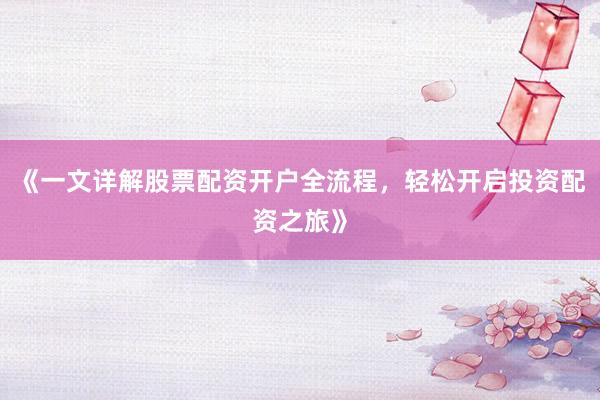 《一文详解股票配资开户全流程，轻松开启投资配资之旅》