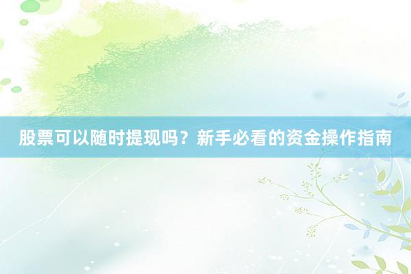 股票可以随时提现吗？新手必看的资金操作指南
