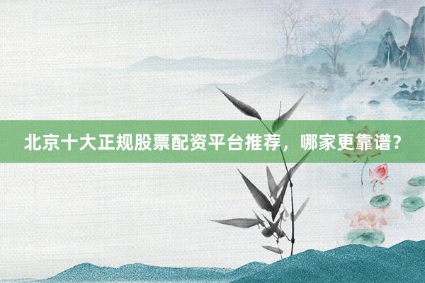 北京十大正规股票配资平台推荐，哪家更靠谱？