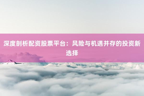 深度剖析配资股票平台：风险与机遇并存的投资新选择