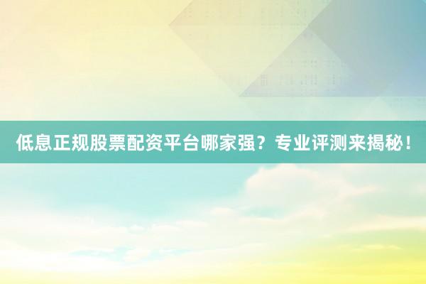 低息正规股票配资平台哪家强？专业评测来揭秘！