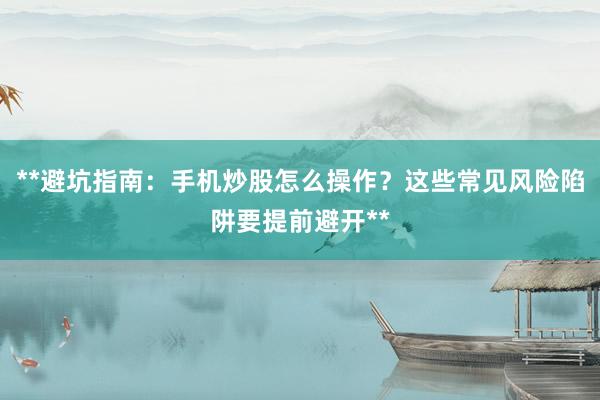 **避坑指南：手机炒股怎么操作？这些常见风险陷阱要提前避开**