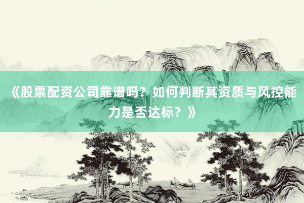 《股票配资公司靠谱吗？如何判断其资质与风控能力是否达标？》