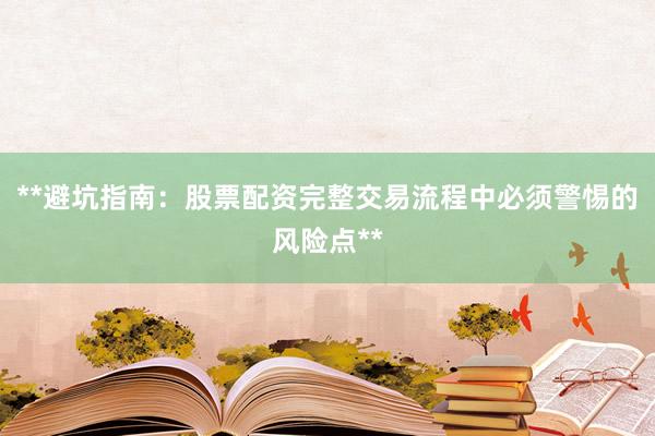 **避坑指南：股票配资完整交易流程中必须警惕的风险点**