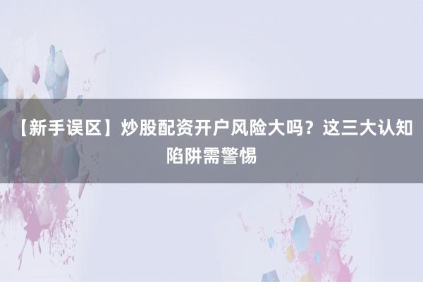 【新手误区】炒股配资开户风险大吗？这三大认知陷阱需警惕
