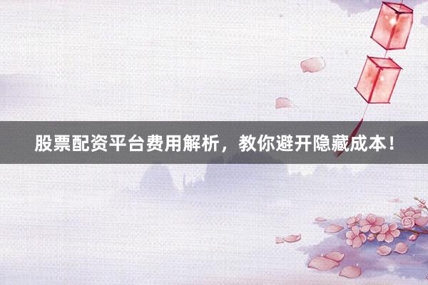 股票配资平台费用解析，教你避开隐藏成本！