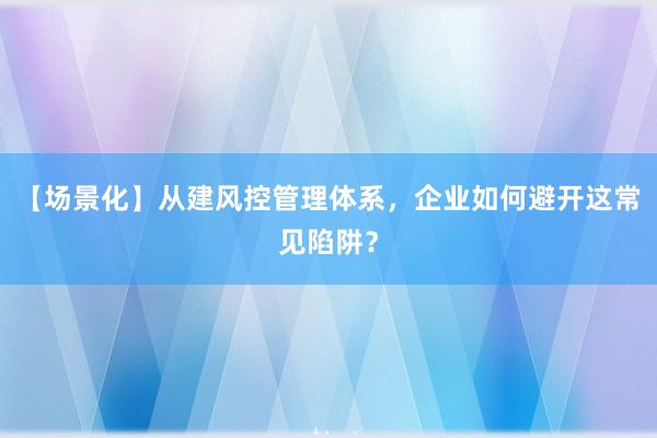 【场景化】从建风控管理体系，企业如何避开这常见陷阱？