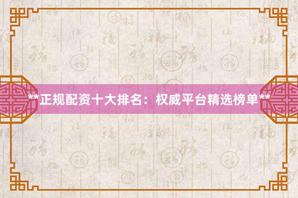 **正规配资十大排名：权威平台精选榜单**