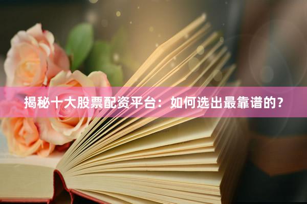 揭秘十大股票配资平台：如何选出最靠谱的？