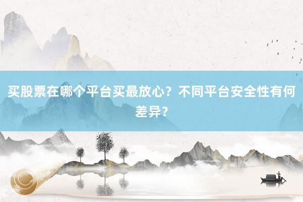买股票在哪个平台买最放心？不同平台安全性有何差异？