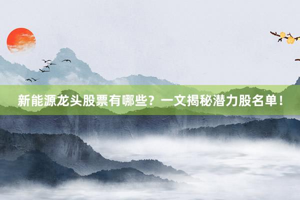 新能源龙头股票有哪些？一文揭秘潜力股名单！