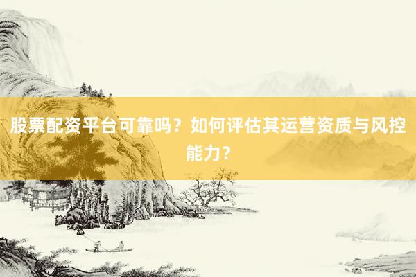股票配资平台可靠吗？如何评估其运营资质与风控能力？