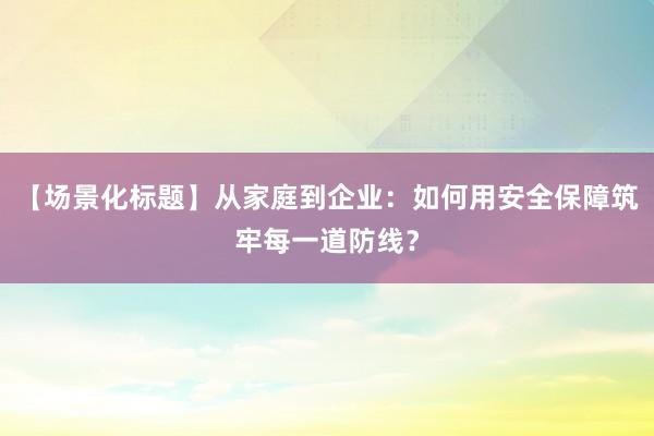 【场景化标题】从家庭到企业：如何用安全保障筑牢每一道防线？