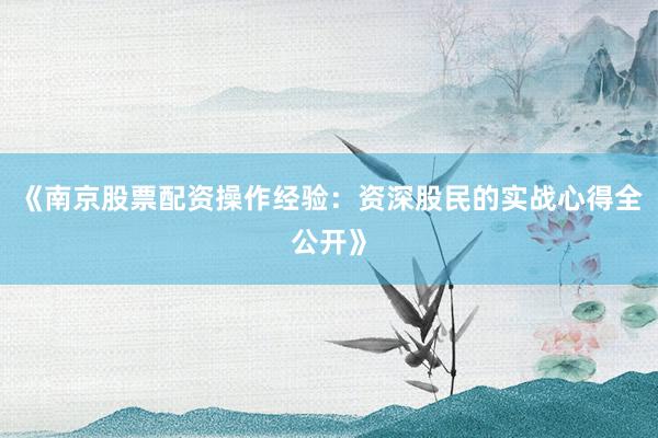 《南京股票配资操作经验：资深股民的实战心得全公开》