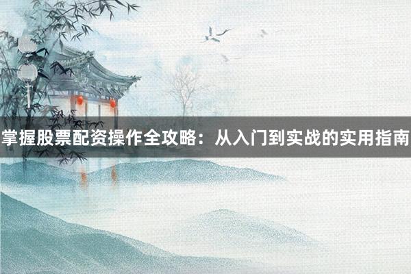 掌握股票配资操作全攻略：从入门到实战的实用指南