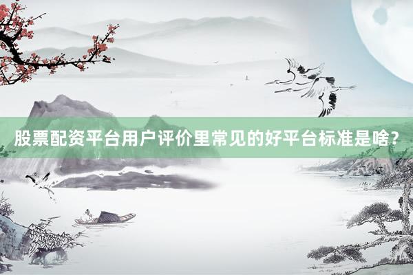股票配资平台用户评价里常见的好平台标准是啥？