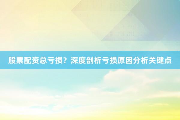 股票配资总亏损？深度剖析亏损原因分析关键点