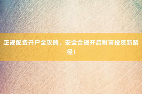 正规配资开户全攻略，安全合规开启财富投资新路径！