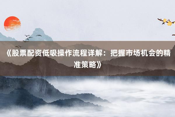 《股票配资低吸操作流程详解：把握市场机会的精准策略》