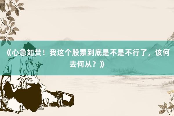 《心急如焚！我这个股票到底是不是不行了，该何去何从？》