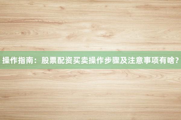 操作指南：股票配资买卖操作步骤及注意事项有啥？