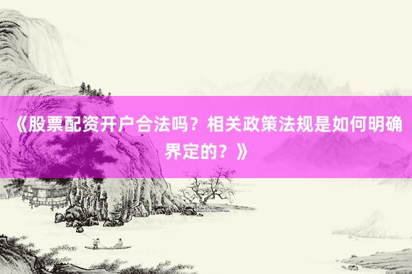 《股票配资开户合法吗？相关政策法规是如何明确界定的？》