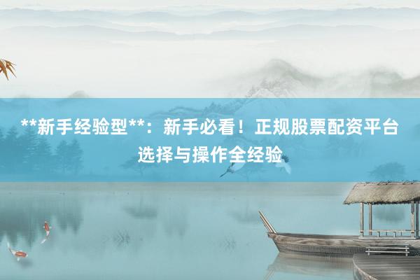 **新手经验型**：新手必看！正规股票配资平台选择与操作全经验