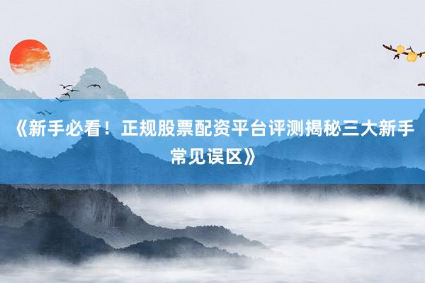 《新手必看！正规股票配资平台评测揭秘三大新手常见误区》