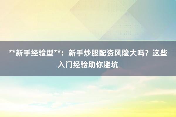 **新手经验型**：新手炒股配资风险大吗？这些入门经验助你避坑