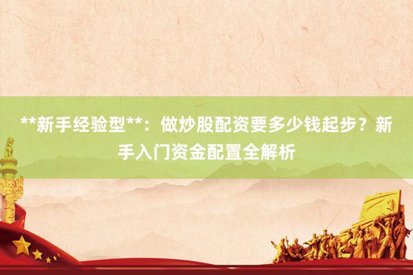**新手经验型**：做炒股配资要多少钱起步？新手入门资金配置全解析