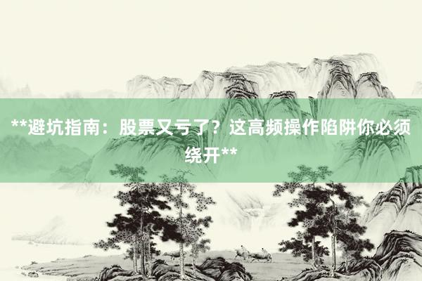 **避坑指南：股票又亏了？这高频操作陷阱你必须绕开**