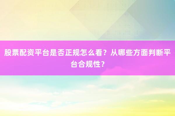 股票配资平台是否正规怎么看？从哪些方面判断平台合规性？