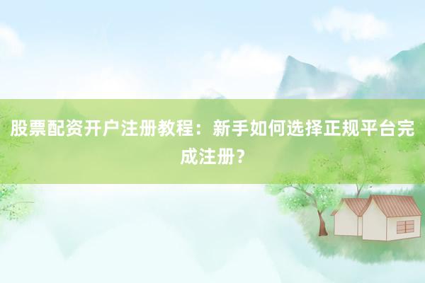 股票配资开户注册教程：新手如何选择正规平台完成注册？