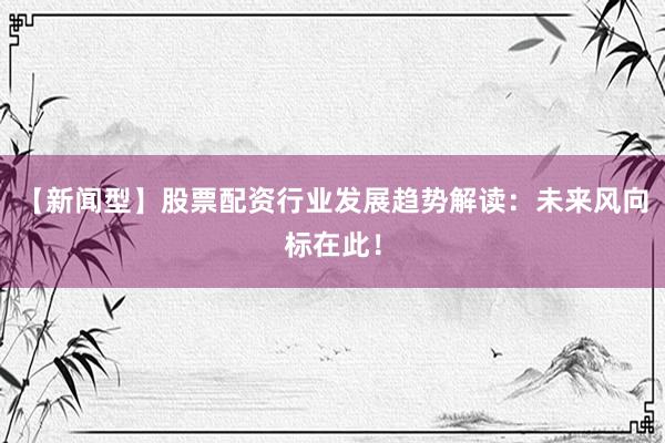 【新闻型】股票配资行业发展趋势解读：未来风向标在此！