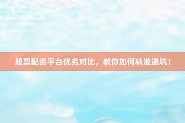 股票配资平台优劣对比，教你如何精准避坑！