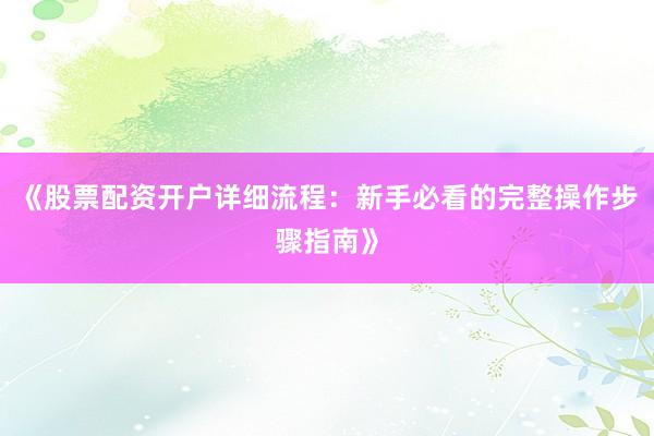 《股票配资开户详细流程：新手必看的完整操作步骤指南》