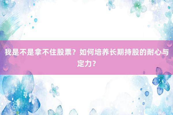 我是不是拿不住股票？如何培养长期持股的耐心与定力？