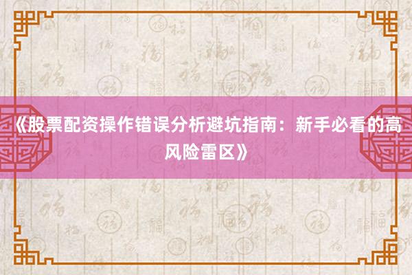 《股票配资操作错误分析避坑指南：新手必看的高风险雷区》