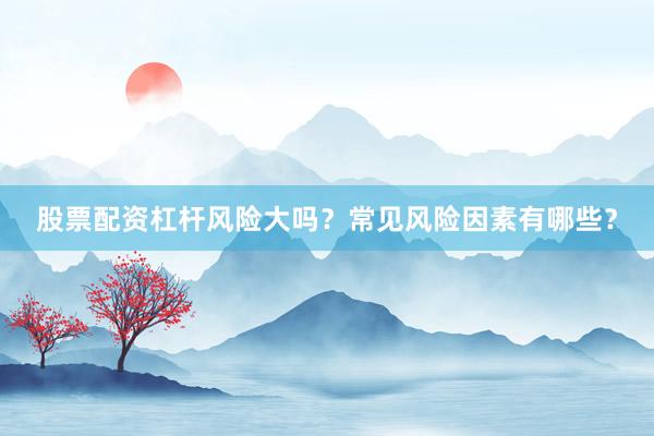 股票配资杠杆风险大吗？常见风险因素有哪些？