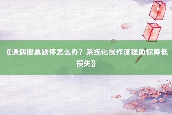 《遭遇股票跌停怎么办？系统化操作流程助你降低损失》