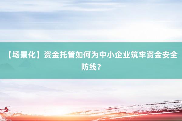 【场景化】资金托管如何为中小企业筑牢资金安全防线？