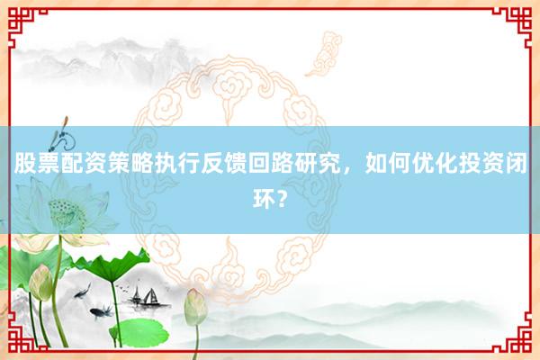 股票配资策略执行反馈回路研究，如何优化投资闭环？
